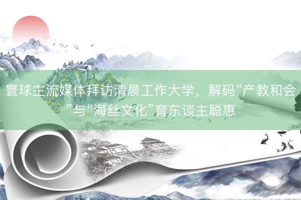 寰球主流媒体拜访清晨工作大学，解码“产教和会”与“海丝文化”育东谈主聪惠