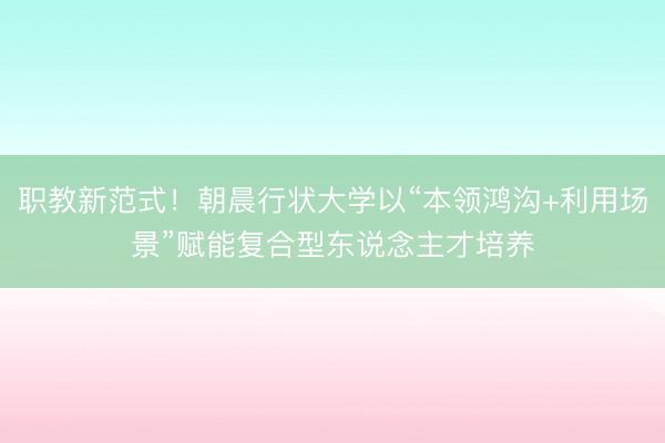 职教新范式！朝晨行状大学以“本领鸿沟+利用场景”赋能复合型东说念主才培养