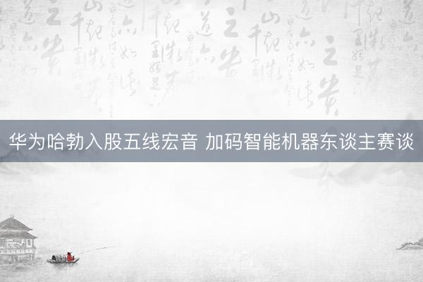 华为哈勃入股五线宏音 加码智能机器东谈主赛谈