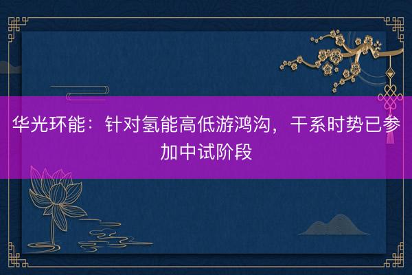 华光环能：针对氢能高低游鸿沟，干系时势已参加中试阶段