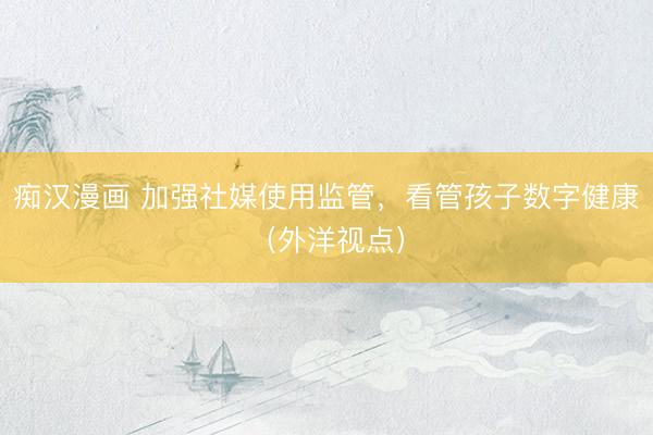 痴汉漫画 加强社媒使用监管，看管孩子数字健康（外洋视点）