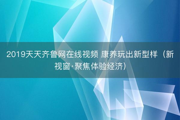 2019天天齐鲁网在线视频 康养玩出新型样（新视窗·聚焦体验经济）
