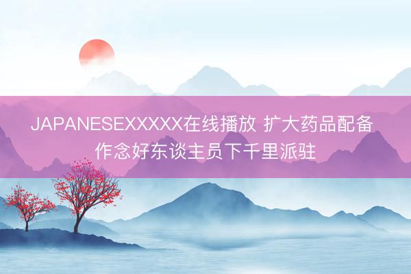 JAPANESEXXXXX在线播放 扩大药品配备 作念好东谈主员下千里派驻