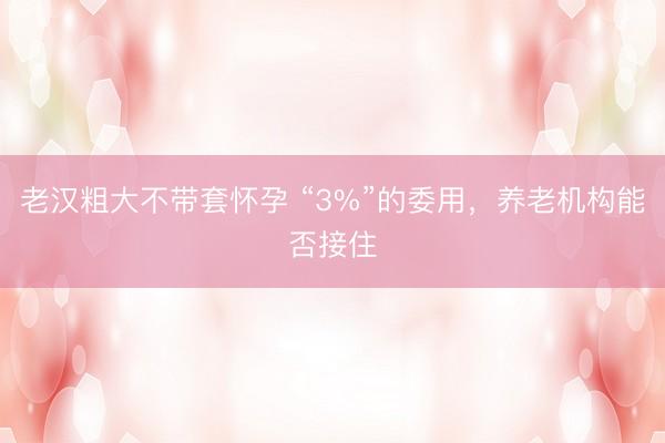 老汉粗大不带套怀孕 “3%”的委用，养老机构能否接住
