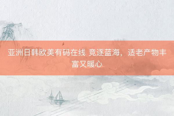 亚洲日韩欧美有码在线 竞逐蓝海，适老产物丰富又暖心