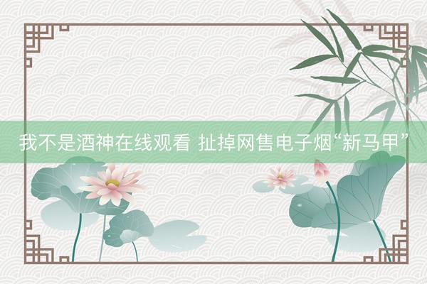 我不是酒神在线观看 扯掉网售电子烟“新马甲”