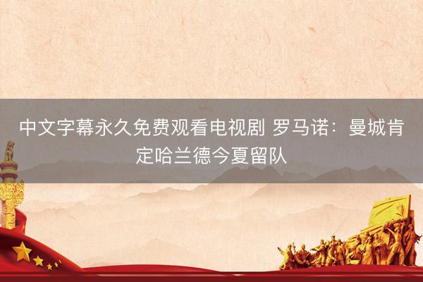 中文字幕永久免费观看电视剧 罗马诺：曼城肯定哈兰德今夏留队