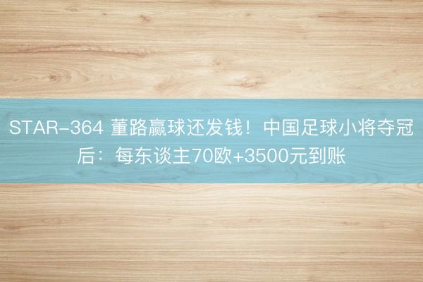 STAR-364 董路赢球还发钱！中国足球小将夺冠后：每东谈主70欧+3500元到账
