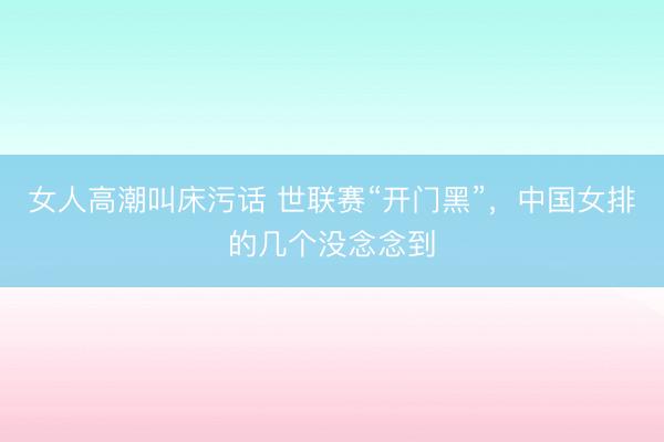 女人高潮叫床污话 世联赛“开门黑”，中国女排的几个没念念到