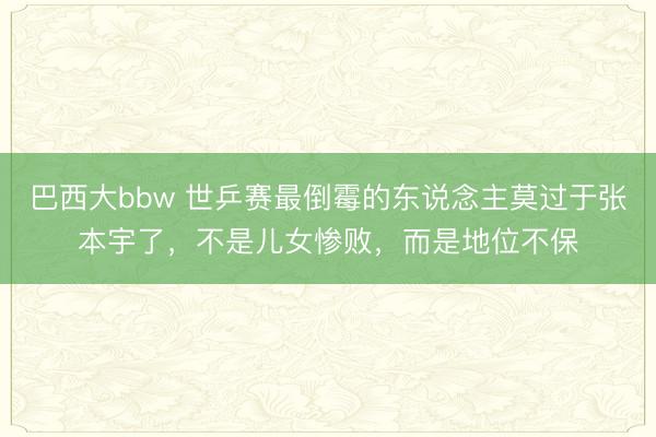 巴西大bbw 世乒赛最倒霉的东说念主莫过于张本宇了，不是儿女惨败，而是地位不保