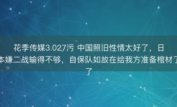 花季传媒3.027污 中国照旧性情太好了，日本嫌二战输得不够，自保队如故在给我方准备棺材了