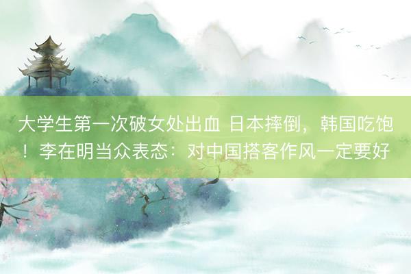 大学生第一次破女处出血 日本摔倒，韩国吃饱！李在明当众表态：对中国搭客作风一定要好