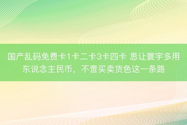国产乱码免费卡1卡二卡3卡四卡 思让寰宇多用东说念主民币，不啻买卖货色这一条路
