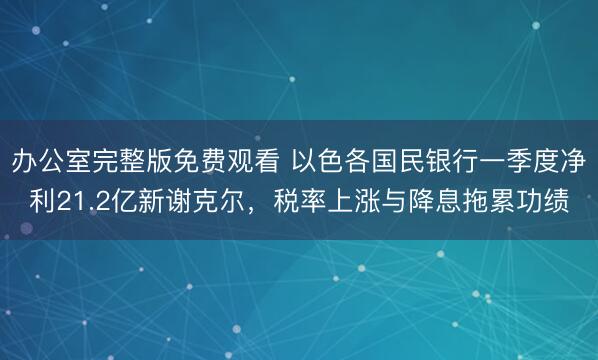 办公室完整版免费观看 以色各国民银行一季度净利21.2亿新谢克尔，税率上涨与降息拖累功绩