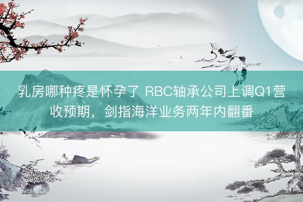 乳房哪种疼是怀孕了 RBC轴承公司上调Q1营收预期，剑指海洋业务两年内翻番
