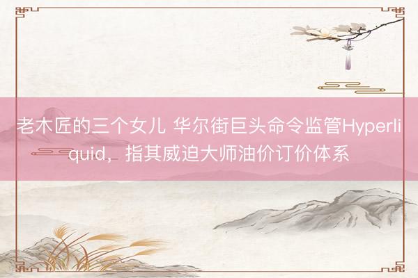 老木匠的三个女儿 华尔街巨头命令监管Hyperliquid，指其威迫大师油价订价体系
