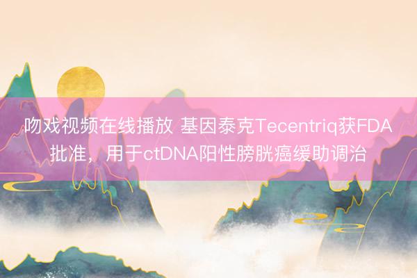 吻戏视频在线播放 基因泰克Tecentriq获FDA批准，用于ctDNA阳性膀胱癌缓助调治