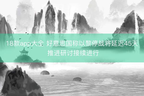 18款app大全 好意思国称以黎停战将延迟45天 推进研讨接续进行
