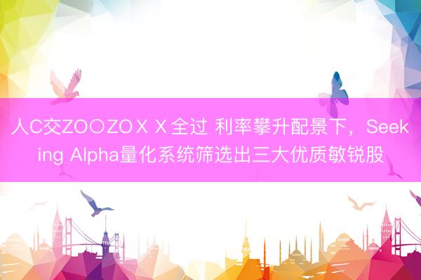 人C交ZO○ZOⅩⅩ全过 利率攀升配景下，Seeking Alpha量化系统筛选出三大优质敏锐股