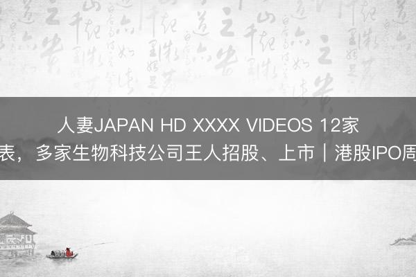 人妻JAPAN HD XXXX VIDEOS 12家递表，多家生物科技公司王人招股、上市｜港股IPO周报
