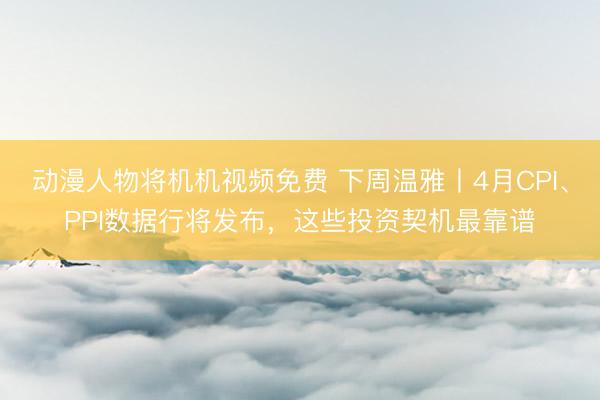 动漫人物将机机视频免费 下周温雅丨4月CPI、PPI数据行将发布，这些投资契机最靠谱