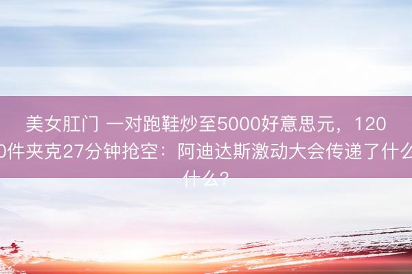 美女肛门 一对跑鞋炒至5000好意思元，12000件夹克27分钟抢空：阿迪达斯激动大会传递了什么？