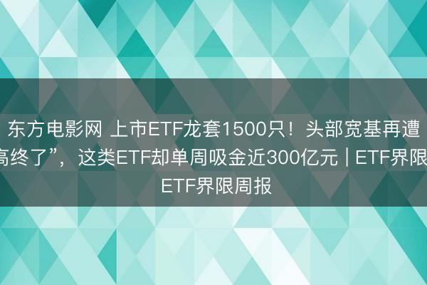东方电影网 上市ETF龙套1500只！头部宽基再遭“逢高终了”，这类ETF却单周吸金近300亿元 | ETF界限周报