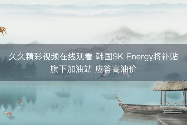 久久精彩视频在线观看 韩国SK Energy将补贴旗下加油站 应答高油价