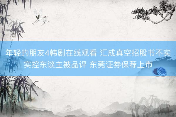 年轻的朋友4韩剧在线观看 汇成真空招股书不实实控东谈主被品评 东莞证券保荐上市