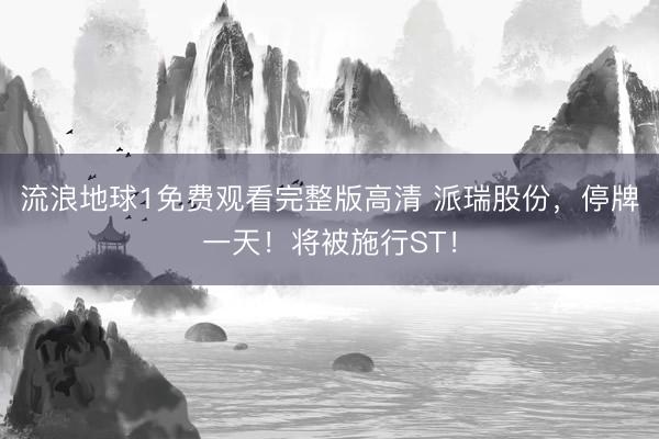 流浪地球1免费观看完整版高清 派瑞股份,停牌一天!将被施行ST!