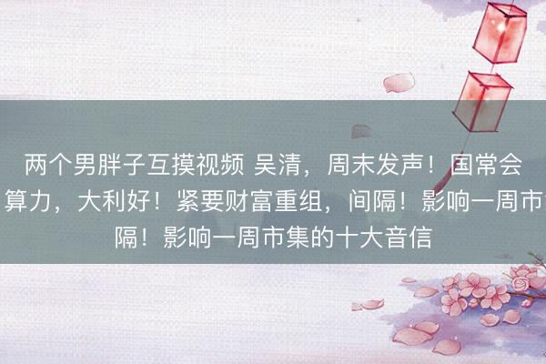 两个男胖子互摸视频 吴清，周末发声！国常会，重磅部署！算力，大利好！紧要财富重组，间隔！影响一周市集的十大音信
