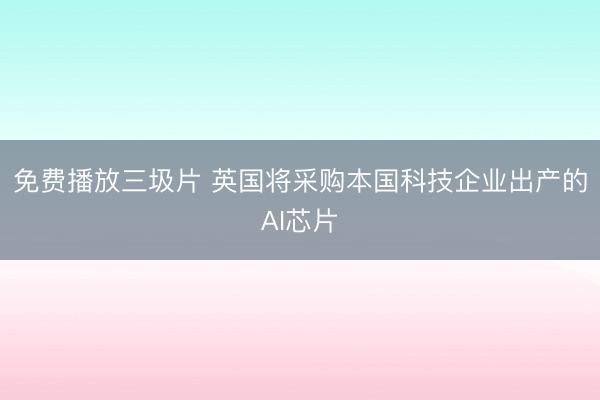 免费播放三圾片 英国将采购本国科技企业出产的AI芯片