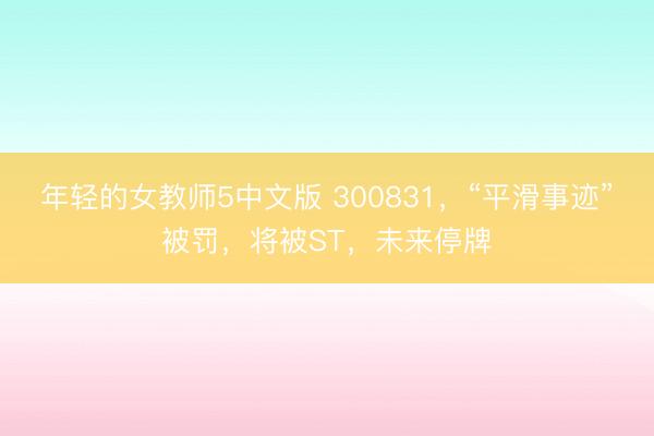 年轻的女教师5中文版 300831,“平滑事迹”被罚,将被ST,未来停牌