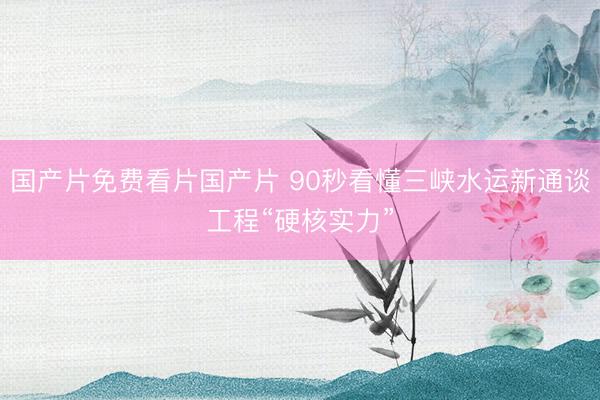国产片免费看片国产片 90秒看懂三峡水运新通谈工程“硬核实力”