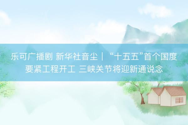 乐可广播剧 新华社音尘｜ “十五五”首个国度要紧工程开工 三峡关节将迎新通说念