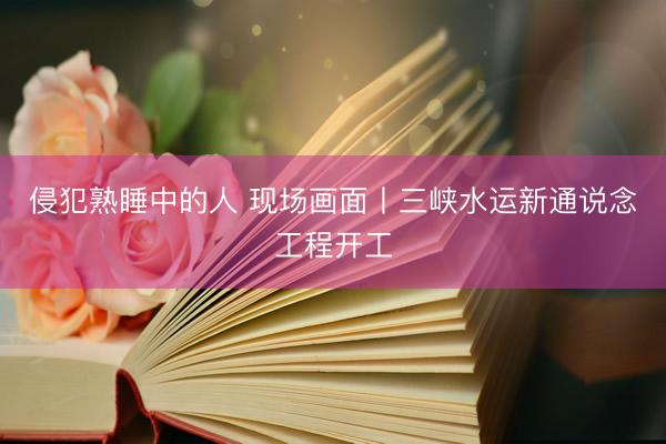 侵犯熟睡中的人 现场画面丨三峡水运新通说念工程开工
