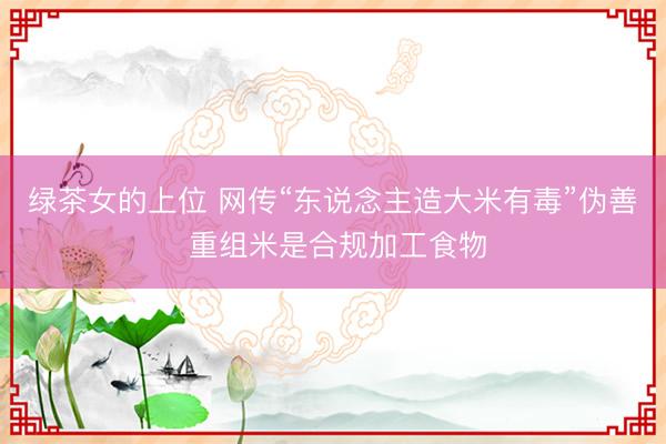 绿茶女的上位 网传“东说念主造大米有毒”伪善 重组米是合规加工食物