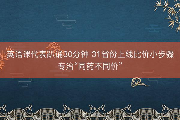 英语课代表趴诵30分钟 31省份上线比价小步骤专治“同药不同价”