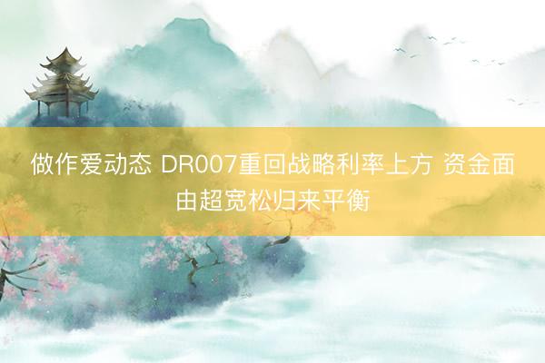 做作爱动态 DR007重回战略利率上方 资金面由超宽松归来平衡