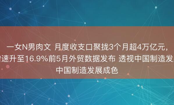 一女N男肉文 月度收支口聚拢3个月超4万亿元，同比增速升至16.9%前5月外贸数据发布 透视中国制造发展成色