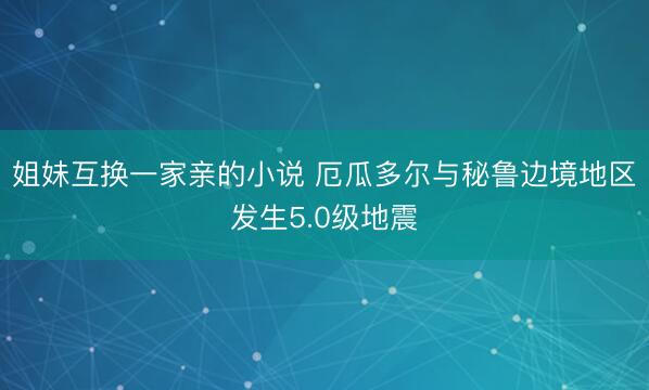 姐妹互换一家亲的小说 厄瓜多尔与秘鲁边境地区发生5.0级地震