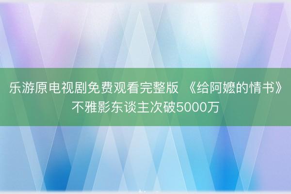 乐游原电视剧免费观看完整版 《给阿嬷的情书》不雅影东谈主次破5000万