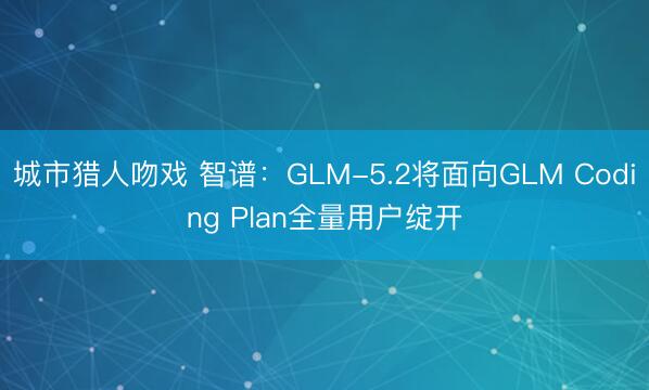 城市猎人吻戏 智谱：GLM-5.2将面向GLM Coding Plan全量用户绽开
