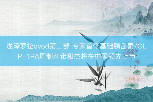 泷泽萝拉qvod第二部 专家首个基础胰岛素/GLP-1RA周制剂诺和杰将在中国领先上市