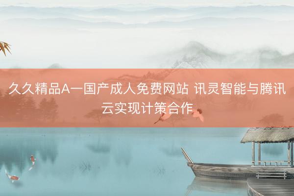 久久精品A一国产成人免费网站 讯灵智能与腾讯云实现计策合作