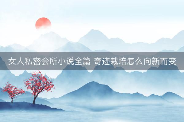女人私密会所小说全篇 奇迹栽培怎么向新而变