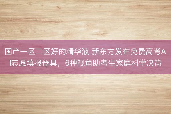 国产一区二区好的精华液 新东方发布免费高考AI志愿填报器具，6种视角助考生家庭科学决策