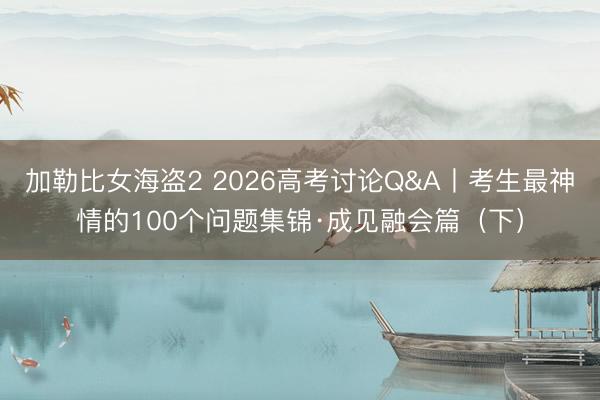 加勒比女海盗2 2026高考讨论Q&A丨考生最神情的100个问题集锦·成见融会篇（下）