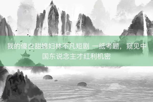 我的傻白甜媳妇林不凡短剧 一纸考题，窥见中国东说念主才红利机密