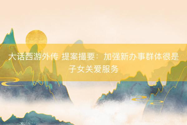 大话西游外传 提案撮要：加强新办事群体很是子女关爱服务